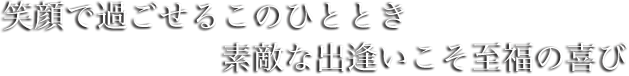 笑顔で過ごせるこのひととき　素敵な出逢いこそ至福の喜び